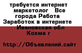 требуется интернет- маркетолог - Все города Работа » Заработок в интернете   . Ивановская обл.,Кохма г.